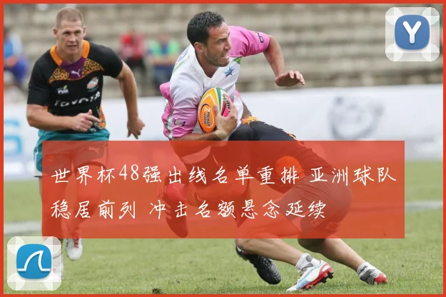 世界杯48强出线名单重排 亚洲球队稳居前列 冲击名额悬念延续