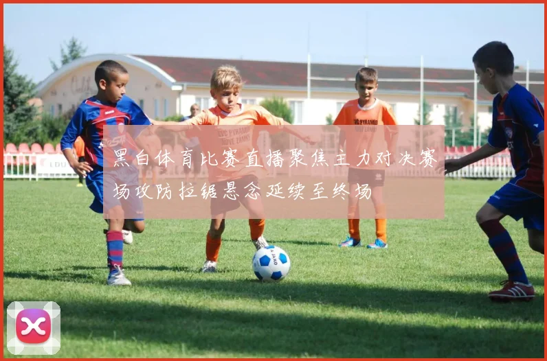 黑白体育比赛直播聚焦主力对决赛场攻防拉锯悬念延续至终场