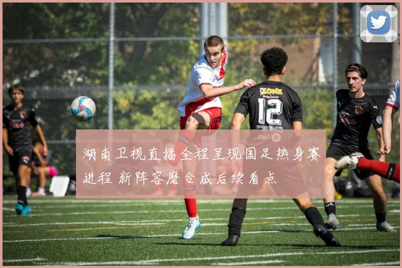 湖南卫视直播全程呈现国足热身赛进程 新阵容磨合成后续看点