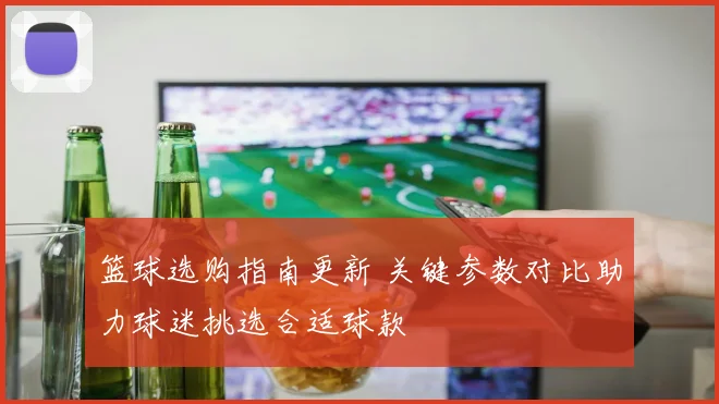 篮球选购指南更新 关键参数对比助力球迷挑选合适球款