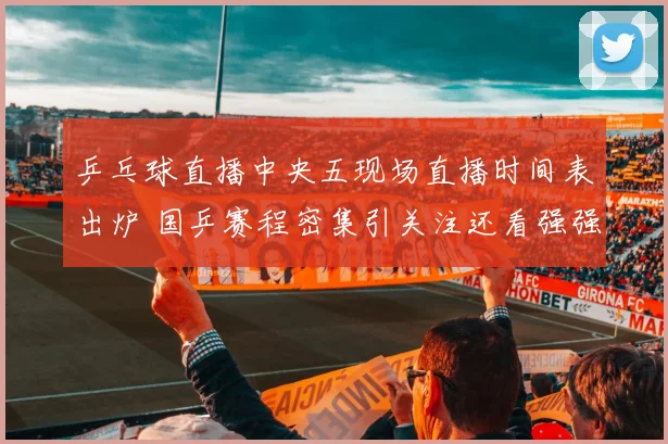 乒乓球直播中央五现场直播时间表出炉 国乒赛程密集引关注还看强强对话