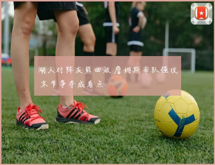 湖人对阵灰熊回放 詹姆斯率队强攻 末节争夺成看点