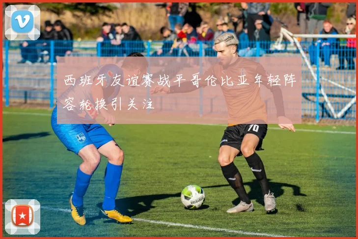 西班牙友谊赛战平哥伦比亚年轻阵容轮换引关注