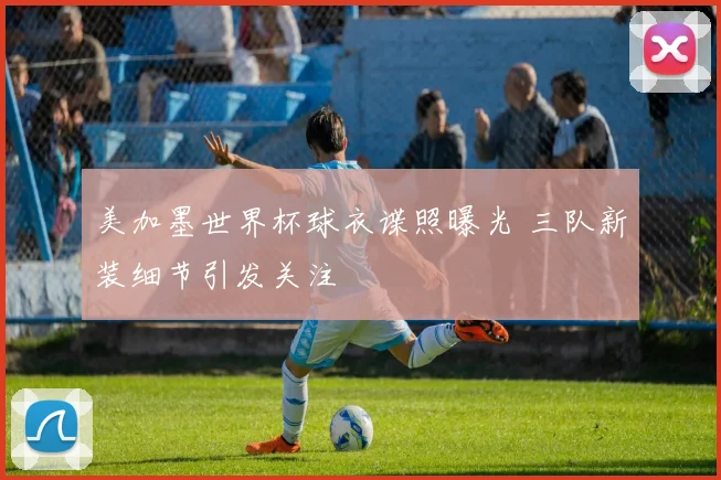 美加墨世界杯球衣谍照曝光 三队新装细节引发关注