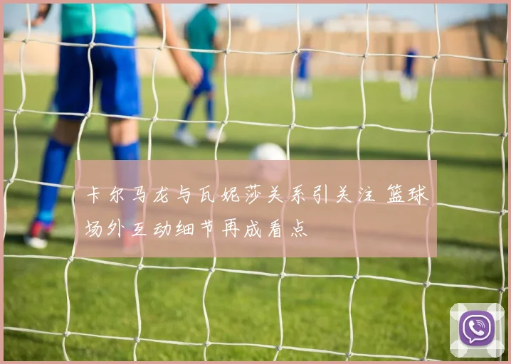 卡尔马龙与瓦妮莎关系引关注 篮球场外互动细节再成看点