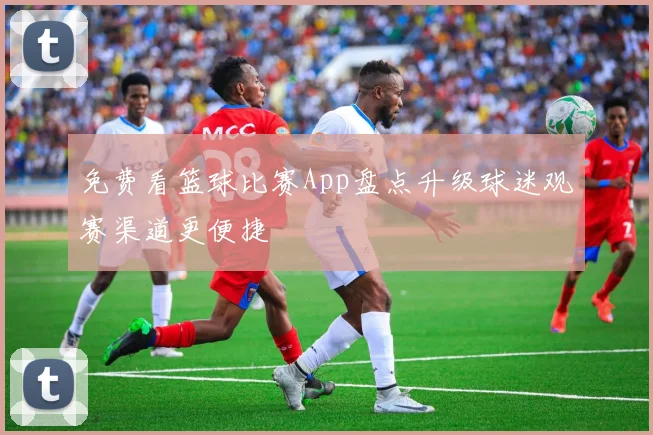 免费看篮球比赛App盘点升级球迷观赛渠道更便捷