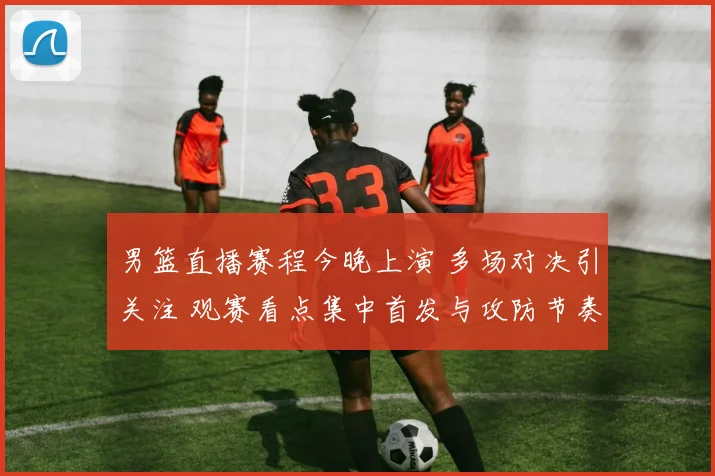 男篮直播赛程今晚上演 多场对决引关注 观赛看点集中首发与攻防节奏