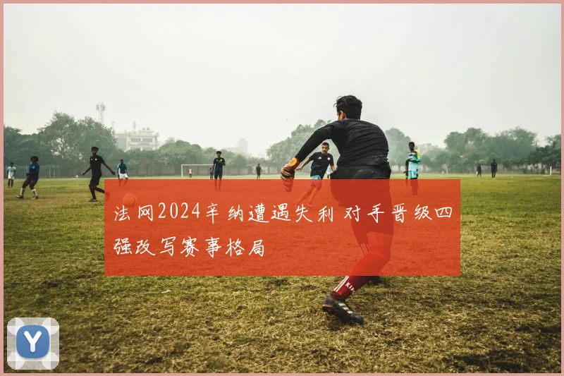 法网2024辛纳遭遇失利 对手晋级四强改写赛事格局