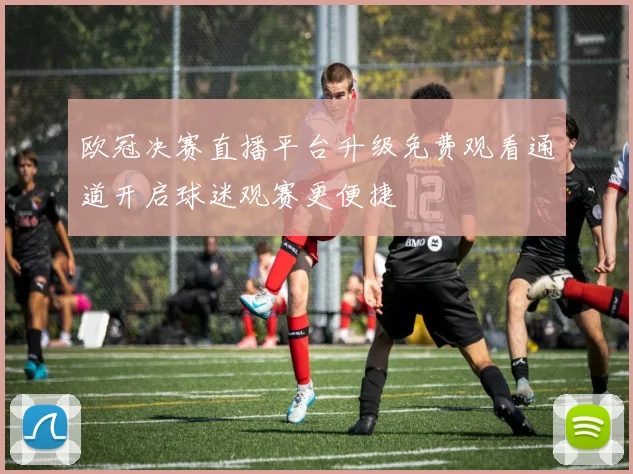 欧冠决赛直播平台升级免费观看通道开启球迷观赛更便捷