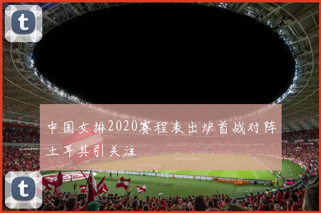 中国女排2020赛程表出炉首战对阵土耳其引关注