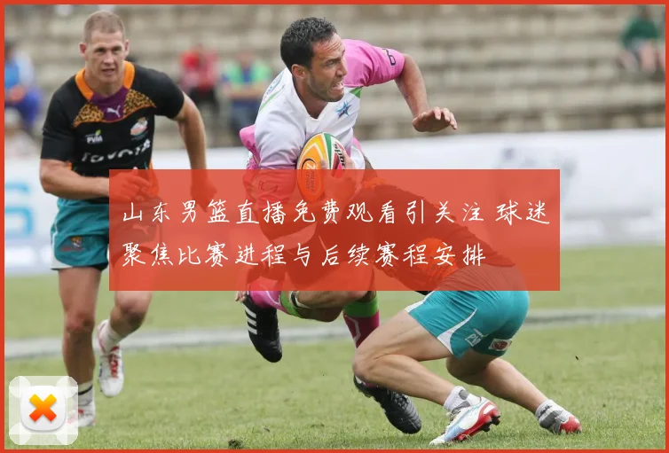 山东男篮直播免费观看引关注 球迷聚焦比赛进程与后续赛程安排