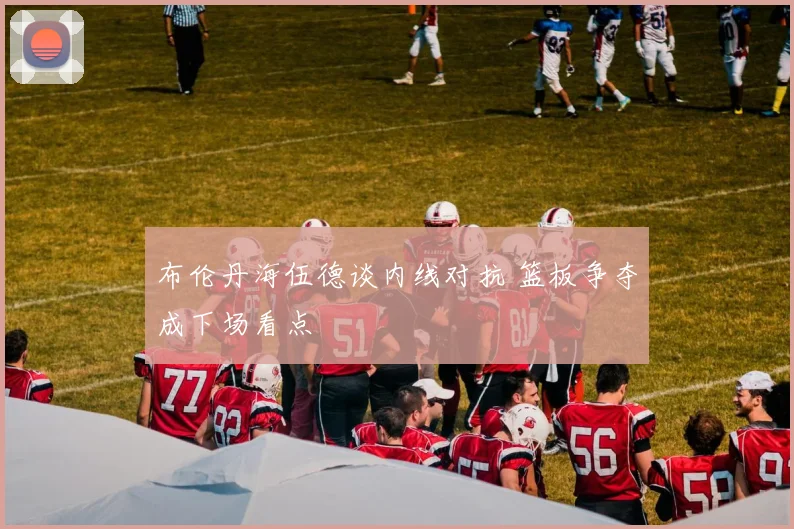布伦丹海伍德谈内线对抗 篮板争夺成下场看点
