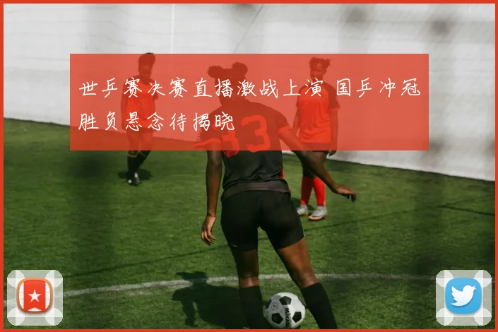 世乒赛决赛直播激战上演 国乒冲冠胜负悬念待揭晓