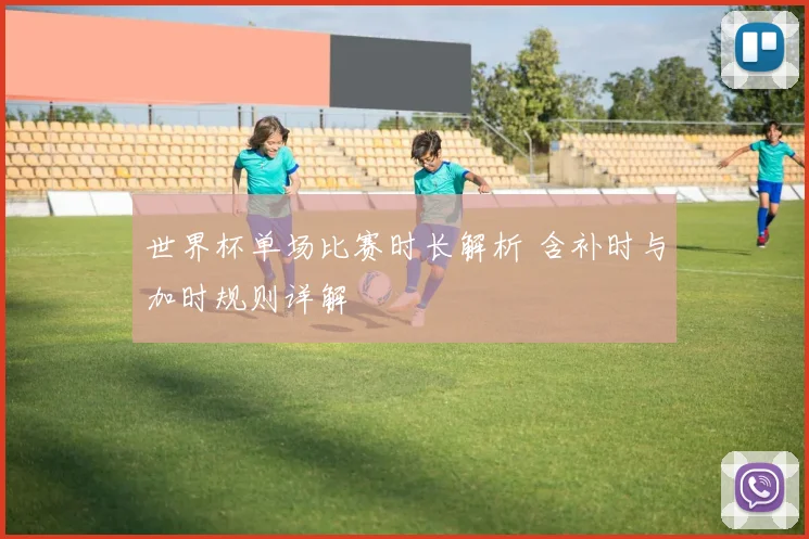 世界杯单场比赛时长解析 含补时与加时规则详解