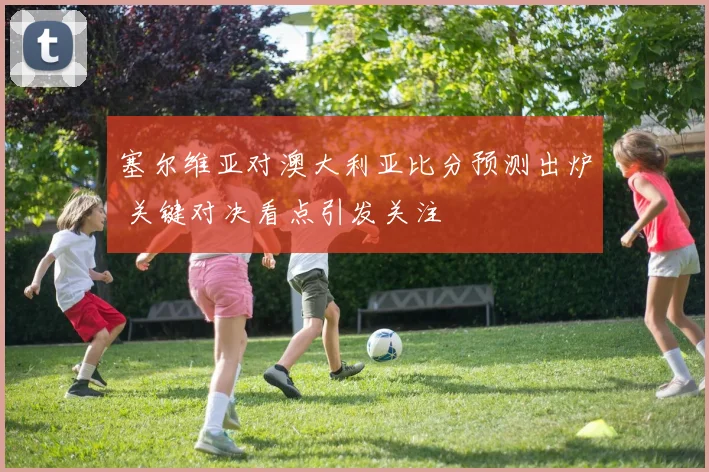 塞尔维亚对澳大利亚比分预测出炉 关键对决看点引发关注