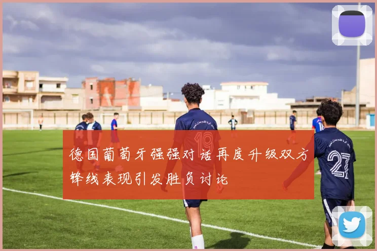 德国葡萄牙强强对话再度升级双方锋线表现引发胜负讨论