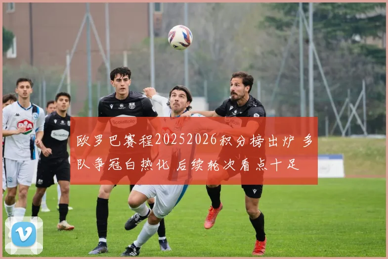 欧罗巴赛程20252026积分榜出炉 多队争冠白热化 后续轮次看点十足