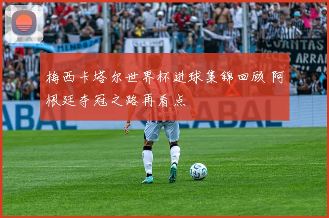 梅西卡塔尔世界杯进球集锦回顾 阿根廷夺冠之路再看点